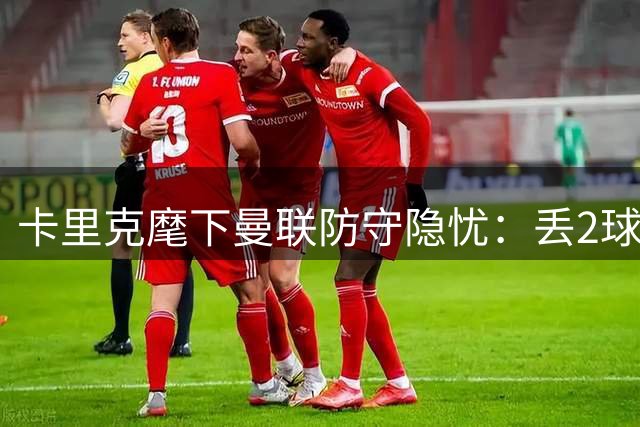 卡里克麾下曼联防守隐忧：丢2球场次达半数但胜率仍可观
